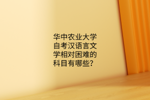 华中农业大学自考汉语言文学相对困难的科目有哪些？